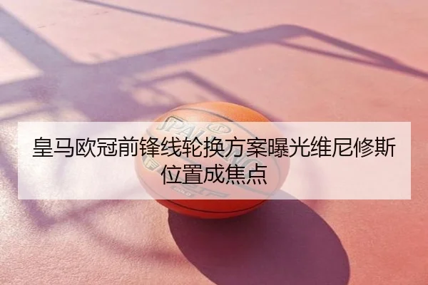 皇马欧冠前锋线轮换方案曝光维尼修斯位置成焦点